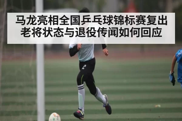 马龙亮相全国乒乓球锦标赛复出 老将状态与退役传闻如何回应